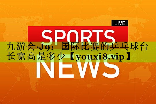 九游会·J9：国际比赛的乒乓球台长宽高是多少