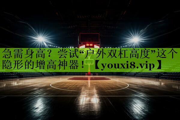 急需身高？尝试“户外双杠高度”这个隐形的增高神器！