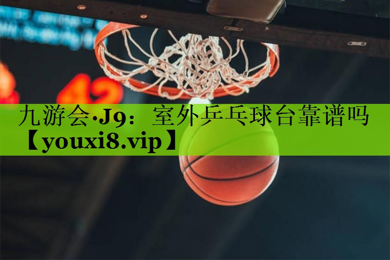 九游会·J9：室外乒乓球台靠谱吗