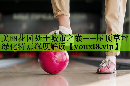 美丽花园处于城市之巅——屋顶草坪绿化特点深度解读