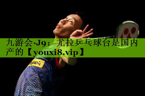 九游会·J9：尤拉乒乓球台是国内产的