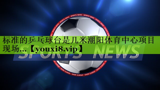 标准的乒乓球台是几米潮阳体育中心项目现场…