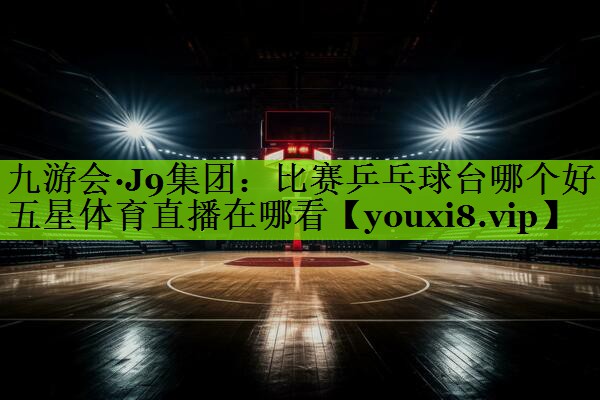 九游会·J9集团：比赛乒乓球台哪个好五星体育直播在哪看