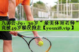 九游会·J9：30岁＂最美体育老师＂竟被49岁糙汉抱走