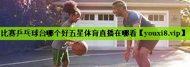 比赛乒乓球台哪个好五星体育直播在哪看