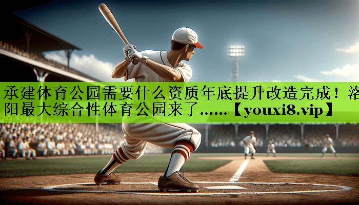 承建体育公园需要什么资质年底提升改造完成！洛阳最大综合性体育公园来了……