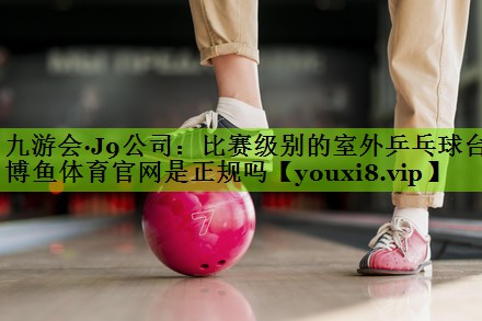 九游会·J9公司：比赛级别的室外乒乓球台博鱼体育官网是正规吗