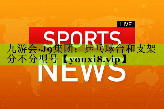 九游会·J9集团：乒乓球台和支架分不分型号