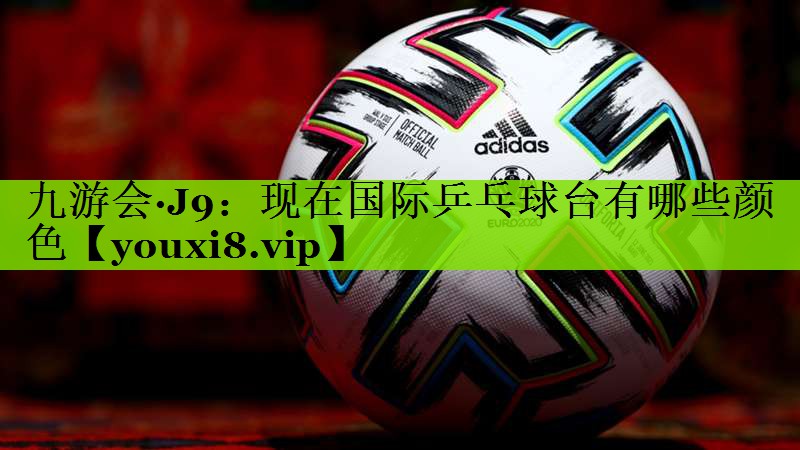 九游会·J9：现在国际乒乓球台有哪些颜色