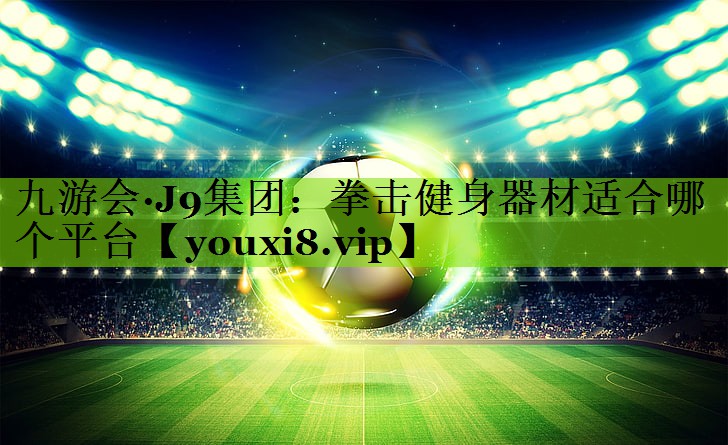 九游会·J9集团：拳击健身器材适合哪个平台