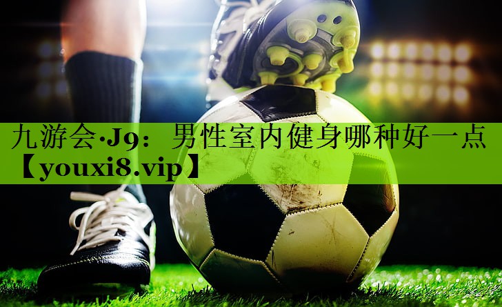 九游会·J9：男性室内健身哪种好一点