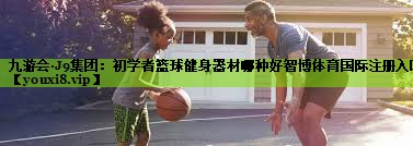九游会·J9集团：初学者篮球健身器材哪种好智博体育国际注册入口
