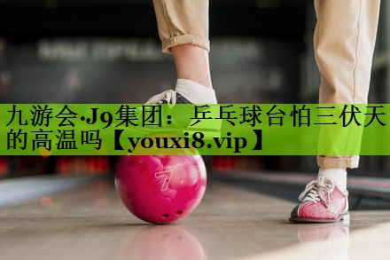 九游会·J9集团：乒乓球台怕三伏天的高温吗