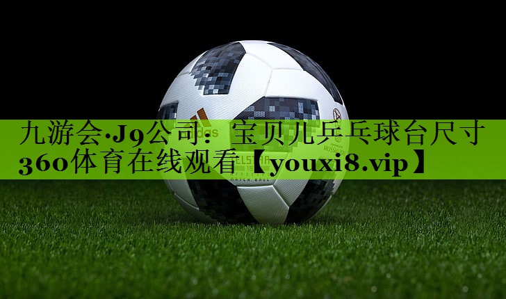九游会·J9公司：宝贝儿乒乓球台尺寸360体育在线观看