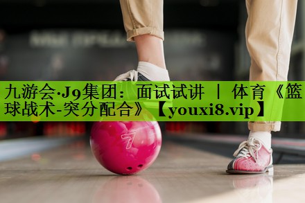 九游会·J9集团：面试试讲 ｜ 体育《篮球战术-突分配合》