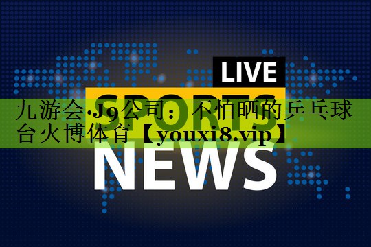 九游会·J9公司：不怕晒的乒乓球台火博体育
