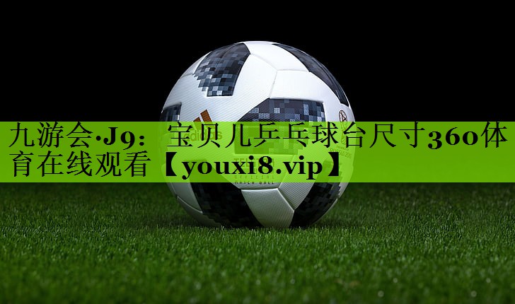 九游会·J9：宝贝儿乒乓球台尺寸360体育在线观看