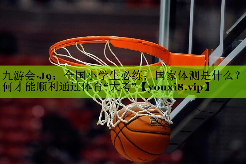 九游会·J9：全国小学生必练：国家体测是什么？如何才能顺利通过体育“大考”