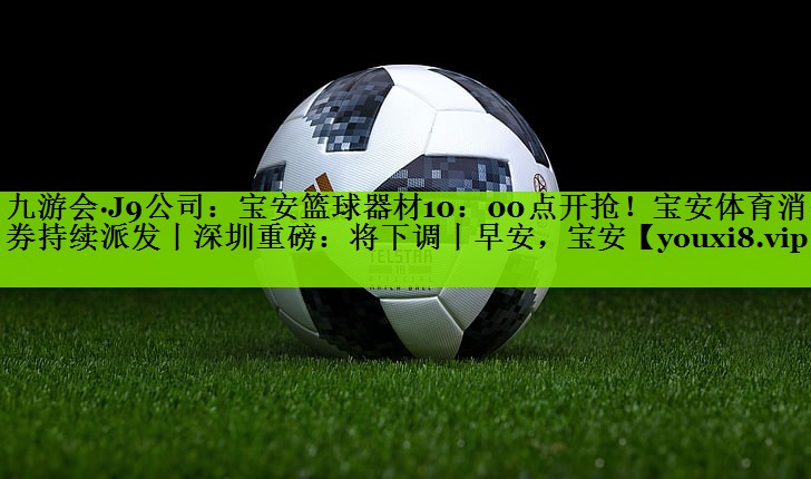 九游会·J9公司：宝安篮球器材10：00点开抢！宝安体育消费券持续派发丨深圳重磅：将下调丨早安，宝安