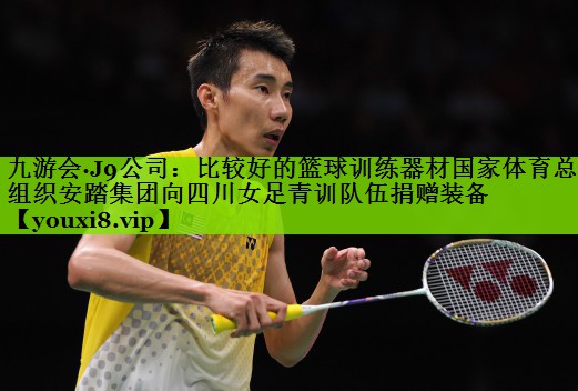 九游会·J9公司：比较好的篮球训练器材国家体育总局组织安踏集团向四川女足青训队伍捐赠装备