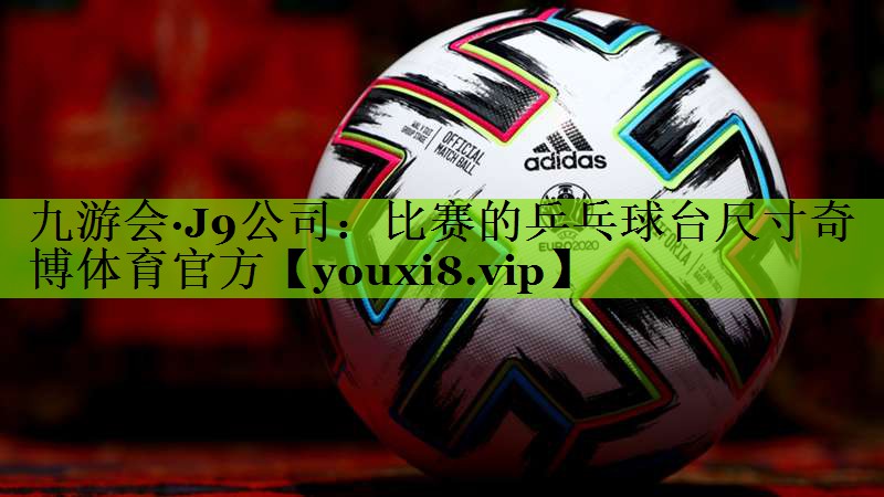 九游会·J9公司：比赛的乒乓球台尺寸奇博体育官方