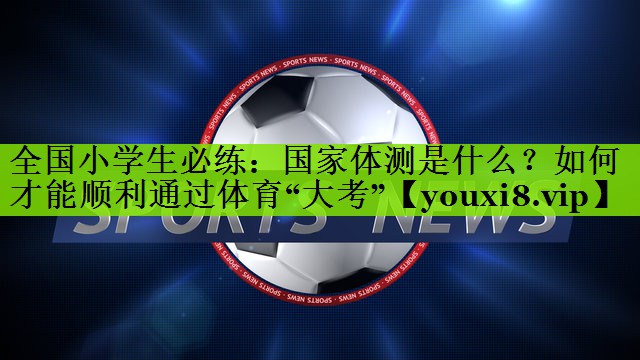 全国小学生必练：国家体测是什么？如何才能顺利通过体育“大考”