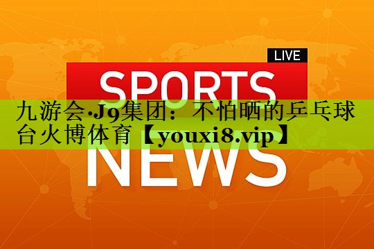 九游会·J9集团：不怕晒的乒乓球台火博体育