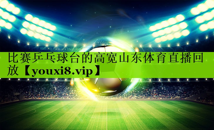 比赛乒乓球台的高宽山东体育直播回放