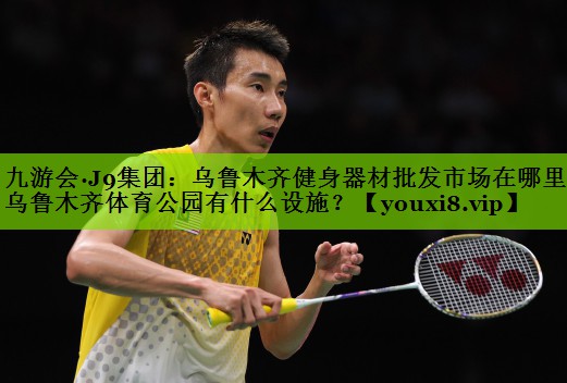 九游会·J9集团：乌鲁木齐健身器材批发市场在哪里,乌鲁木齐体育公园有什么设施？