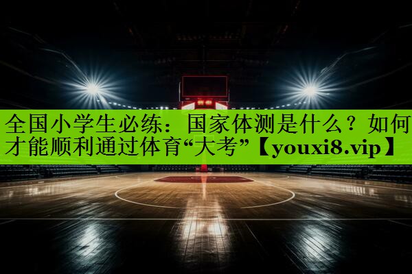 全国小学生必练：国家体测是什么？如何才能顺利通过体育“大考”