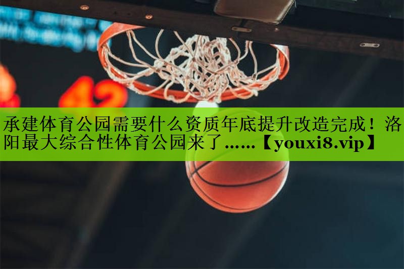 承建体育公园需要什么资质年底提升改造完成！洛阳最大综合性体育公园来了……