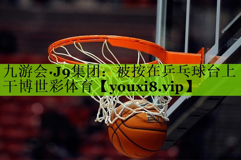 九游会·J9集团：被按在乒乓球台上干博世彩体育