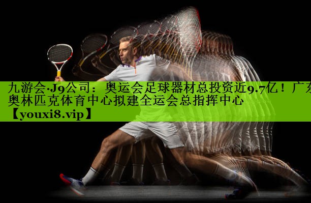 九游会·J9公司：奥运会足球器材总投资近9.7亿！广东奥林匹克体育中心拟建全运会总指挥中心