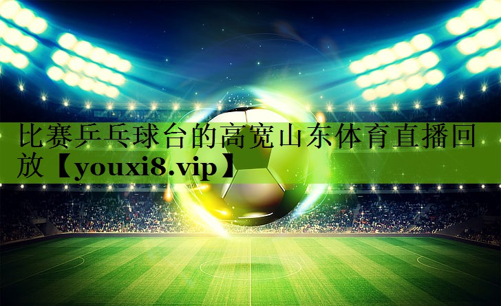 比赛乒乓球台的高宽山东体育直播回放