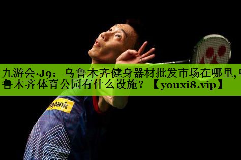 九游会·J9：乌鲁木齐健身器材批发市场在哪里,乌鲁木齐体育公园有什么设施？