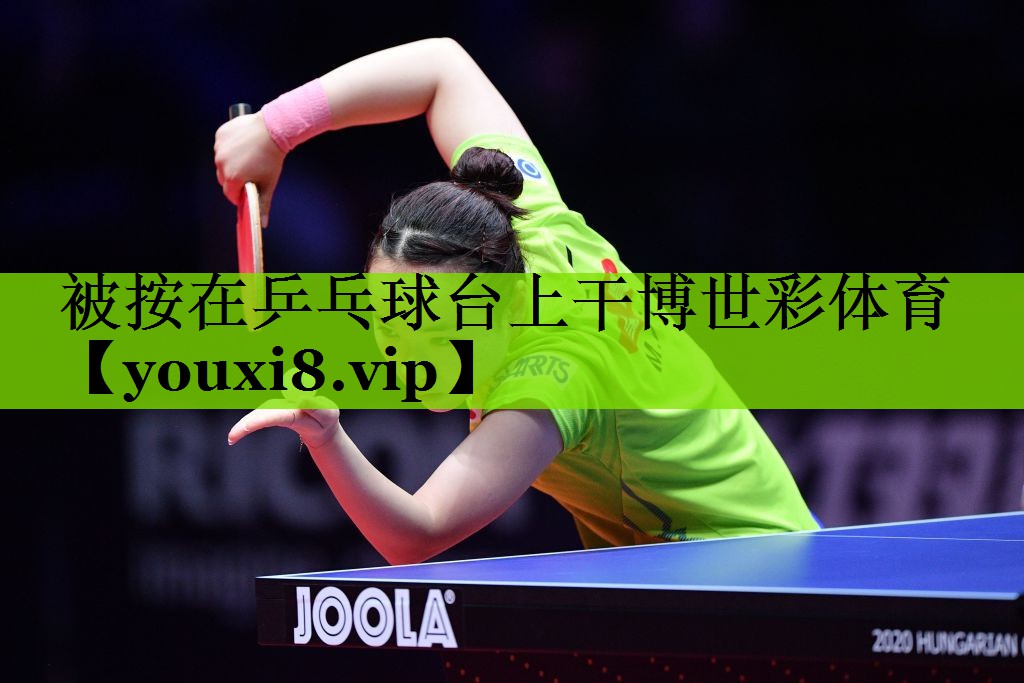 被按在乒乓球台上干博世彩体育