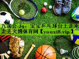 九游会·J9：宝宝乒乓球台上走来走去火博体育网
