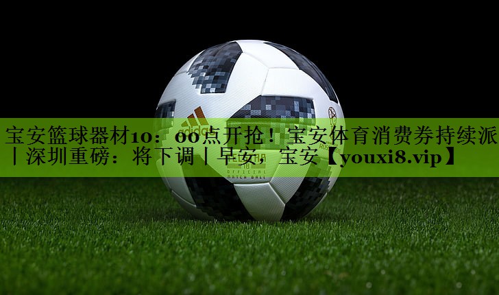 宝安篮球器材10：00点开抢！宝安体育消费券持续派发丨深圳重磅：将下调丨早安，宝安