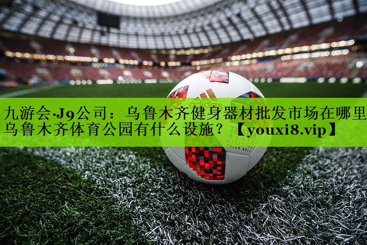 九游会·J9公司：乌鲁木齐健身器材批发市场在哪里,乌鲁木齐体育公园有什么设施？