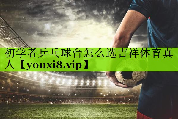 初学者乒乓球台怎么选吉祥体育真人