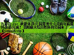 九游会·J9：承建体育公园需要什么资质年底提升改造完成！洛阳最大综合性体育公园来了……