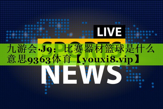 九游会·J9：比赛器材篮球是什么意思9363体育
