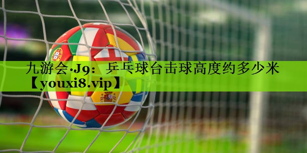 九游会·J9：乒乓球台击球高度约多少米