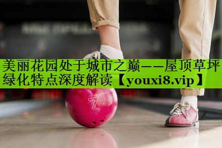 美丽花园处于城市之巅——屋顶草坪绿化特点深度解读