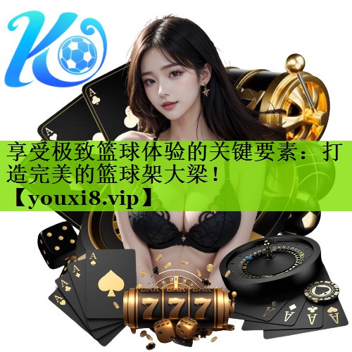 享受极致篮球体验的关键要素：打造完美的篮球架大梁！