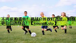 不再依赖遗传！挑战户外双杠高度，拥抱更自信的身高！